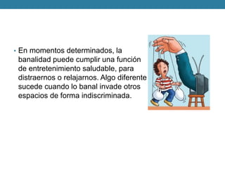 •En momentos determinados, la banalidad puede cumplir una función de entretenimiento saludable, para distraernos o relajarnos. Algo diferente sucede cuando lo banal invade otros espacios de forma indiscriminada.  