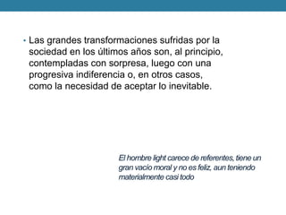 El hombre light carece de referentes, tiene un gran vacío moral y no es feliz, aun teniendo materialmente casi todo 
•Las grandes transformaciones sufridas por la sociedad en los últimos años son, al principio, contempladas con sorpresa, luego con una progresiva indiferencia o, en otros casos, como la necesidad de aceptar lo inevitable.  