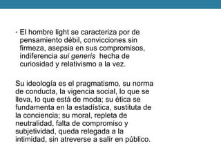 •El hombre light se caracteriza por de pensamiento débil, convicciones sin firmeza, asepsia en sus compromisos, indiferencia sui generis hecha de curiosidad y relativismo a la vez. 
Su ideología es el pragmatismo, su norma de conducta, la vigencia social, lo que se lleva, lo que está de moda; su ética se fundamenta en la estadística, sustituta de la conciencia; su moral, repleta de neutralidad, falta de compromiso y subjetividad, queda relegada a la intimidad, sin atreverse a salir en público. 
 