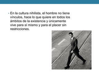 •En la cultura nihilista, el hombre no tiene vínculos, hace lo que quiere en todos los ámbitos de la existencia y únicamente vive para sí mismo y para el placer sin restricciones.  