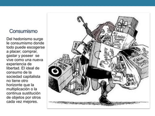 Consumismo 
Del hedonismo surge le consumismo donde todo puede escogerse a placer; comprar, gastar y poseer se vive como una nueva experiencia de libertad. El ideal de consumo de la sociedad capitalista no tiene otro horizonte que la multiplicación o la continua sustitución de objetos por otros cada vez mejores. 
 