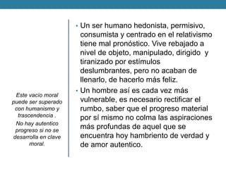 •Un ser humano hedonista, permisivo, consumista y centrado en el relativismo tiene mal pronóstico. Vive rebajado a nivel de objeto, manipulado, dirigido y tiranizado por estímulos deslumbrantes, pero no acaban de llenarlo, de hacerlo más feliz. 
•Un hombre así es cada vez más vulnerable, es necesario rectificar el rumbo, saber que el progreso material por sí mismo no colma las aspiraciones más profundas de aquel que se encuentra hoy hambriento de verdad y de amor autentico. 
Este vacío moral puede ser superado con humanismo y trascendencia . 
No hay autentico progreso si no se desarrolla en clave moral. 

