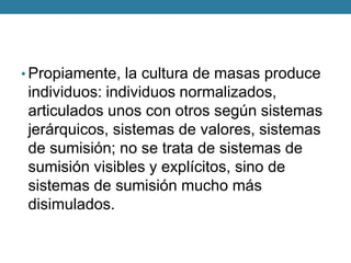 •Propiamente, la cultura de masas produce individuos: individuos normalizados, articulados unos con otros según sistemas jerárquicos, sistemas de valores, sistemas de sumisión; no se trata de sistemas de sumisión visibles y explícitos, sino de sistemas de sumisión mucho más disimulados.  