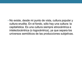 •No existe, desde mi punto de vista, cultura popular y cultura erudita. En el fondo, sólo hay una cultura: la capitalística. Es una cultura siempre etnocéntrica e intelectocéntrica (o logocéntrica), ya que separa los universos semióticos de las producciones subjetivas.  