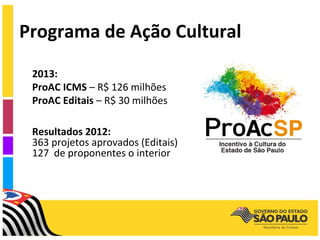Programa de Ação Cultural
 2013:
 ProAC ICMS – R$ 126 milhões
 ProAC Editais – R$ 30 milhões

 Resultados 2012:
 363 projetos aprovados (Editais)
 127 de proponentes o interior
 