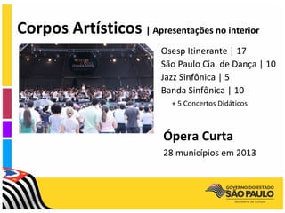 Corpos Artísticos | Apresentações no interior
                          Osesp Itinerante | 17
                          São Paulo Cia. de Dança | 10
                          Jazz Sinfônica | 5
                          Banda Sinfônica | 10
                            + 5 Concertos Didáticos



                           Ópera Curta
                           28 municípios em 2013
 
