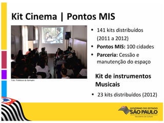 Kit Cinema | Pontos MIS
                               • 141 kits distribuídos
                                 (2011 a 2012)
                               • Pontos MIS: 100 cidades
                               • Parceria: Cessão e
                                 manutenção do espaço


Foto: Prefeitura de Itanhaém
                                Kit de instrumentos
                                Musicais
                               • 23 kits distribuídos (2012)
 