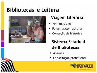 Bibliotecas e Leitura
                  Viagem Literária
                • 70 municípios
                • Palestras com autores
                • Contação de histórias

                  Sistema Estadual
                  de Bibliotecas
                 • Acervos
                 • Capacitação profissional
 