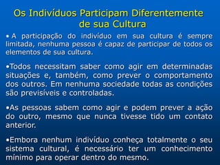 Os Indivíduos Participam Diferentemente
                de sua Cultura
• A participação do indivíduo em sua cultura é sempre
limitada, nenhuma pessoa é capaz de participar de todos os
elementos de sua cultura.

•Todos necessitam saber como agir em determinadas
situações e, também, como prever o comportamento
dos outros. Em nenhuma sociedade todas as condições
são previsíveis e controladas.

•As pessoas sabem como agir e podem prever a ação
do outro, mesmo que nunca tivesse tido um contato
anterior.

•Embora nenhum indivíduo conheça totalmente o seu
sistema cultural, é necessário ter um conhecimento
mínimo para operar dentro do mesmo.
 