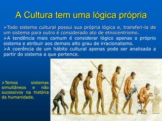 A Cultura tem uma lógica própria
Todo sistema cultural possui sua própria lógica e, transferi-la de
um sistema para outro é considerado ato de etnocentrismo.
A tendência mais comum é considerar lógico apenas o próprio
sistema e atribuir aos demais alto grau de irracionalismo.
A coerência de um hábito cultural apenas pode ser analisada a
partir do sistema a que pertence.




Temos       sistemas
simultâneos   e   não
sucessivos na história
da humanidade.
 