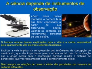 A ciência depende de instrumentos de
                 observação
                       Sem     estes    meios
                       materiais o homem tem
                       que tirar conclusões a
                       partir      de      sua
                       observação       direta,
                       valendo-se somente do
                       instrumental   sensorial
                       de que dispõe.

O homem sempre buscou explicações para a vida e a morte, responsável
pelo aparecimento dos diversos sistemas filosóficos.

Explicar a vida implica na compreensão dos fenômenos da concepção do
nascimento, que são importantes para a ordem social, pois da explicação
que o grupo aceita para a reprodução humana resulta o sistema de
parentesco, que vai regulamentar todo o comportamento social.

Nem sempre as relações de causa e efeito são percebidas por homens de
culturas diferentes.
 