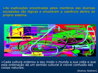 As explicações encontradas pelos membros das diversas
 sociedades são lógicas e encontram a coerência dentro do
 próprio sistema.




Cada cultura ordenou a seu modo o mundo a sua volta e que
esta ordenação dá um sentido cultural à visível confusão das
coisas naturais.
                                                 (Rodney Nedham)
 