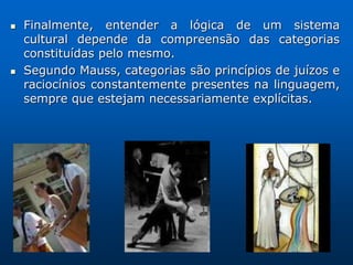    Finalmente, entender a lógica de um sistema
    cultural depende da compreensão das categorias
    constituídas pelo mesmo.
   Segundo Mauss, categorias são princípios de juízos e
    raciocínios constantemente presentes na linguagem,
    sempre que estejam necessariamente explícitas.
 