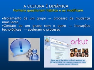 A CULTURA É DINÂMICA
     Homens questionam hábitos e os modificam

•Isolamento de um grupo → processo de mudança
mais lento
•Contato de um grupo com o outro → Inovações
tecnológicas → aceleram o processo
 