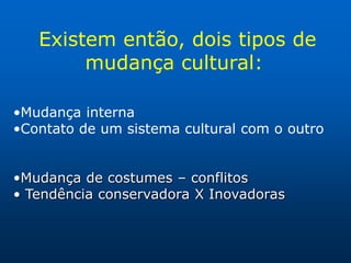Existem então, dois tipos de
        mudança cultural:

•Mudança interna
•Contato de um sistema cultural com o outro


•Mudança de costumes – conflitos
• Tendência conservadora X Inovadoras
 