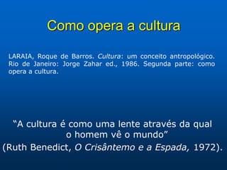 Como opera a cultura

 LARAIA, Roque de Barros. Cultura: um conceito antropológico.
 Rio de Janeiro: Jorge Zahar ed., 1986. Segunda parte: como
 opera a cultura.




  “A cultura é como uma lente através da qual
              o homem vê o mundo”
(Ruth Benedict, O Crisântemo e a Espada, 1972).
 