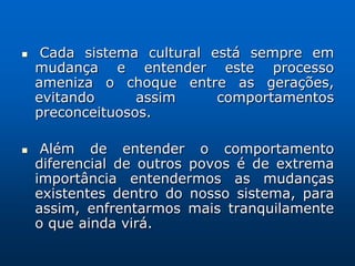     Cada sistema cultural está sempre em
    mudança e entender este processo
    ameniza o choque entre as gerações,
    evitando      assim     comportamentos
    preconceituosos.

    Além de entender o comportamento
    diferencial de outros povos é de extrema
    importância entendermos as mudanças
    existentes dentro do nosso sistema, para
    assim, enfrentarmos mais tranquilamente
    o que ainda virá.
 
