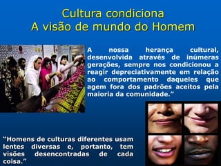 Cultura condiciona
       A visão de mundo do Homem
                       A     nossa      herança   cultural,
                       desenvolvida através de inúmeras
                       gerações, sempre nos condicionou a
                       reagir depreciativamente em relação
                       ao comportamento daqueles que
                       agem fora dos padrões aceitos pela
                       maioria da comunidade.”




“Homens de culturas diferentes usam
lentes diversas e, portanto, tem
visões  desencontradas    de    cada
coisa.”
 