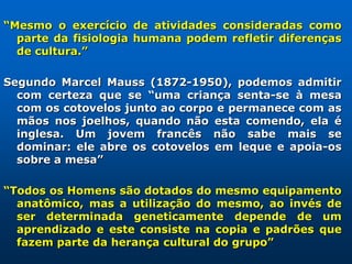 “Mesmo o exercício de atividades consideradas como
  parte da fisiologia humana podem refletir diferenças
  de cultura.”

Segundo Marcel Mauss (1872-1950), podemos admitir
  com certeza que se “uma criança senta-se à mesa
  com os cotovelos junto ao corpo e permanece com as
  mãos nos joelhos, quando não esta comendo, ela é
  inglesa. Um jovem francês não sabe mais se
  dominar: ele abre os cotovelos em leque e apoia-os
  sobre a mesa”

“Todos os Homens são dotados do mesmo equipamento
  anatômico, mas a utilização do mesmo, ao invés de
  ser determinada geneticamente depende de um
  aprendizado e este consiste na copia e padrões que
  fazem parte da herança cultural do grupo”
 