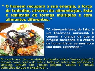 “ O homem recupera a sua energia, a força
  de trabalho, através da alimentação. Esta
  é realizada de formas múltiplas e com
  alimentos diferentes.”

                             “O etnocentrismo, de fato, é
                             um fenômeno universal. É
                             comum a crença de que a
                             própria sociedade é o centro
                             da humanidade, ou mesmo a
                             sua única expressão.”



Etnocentrismo (é uma visão do mundo onde o “nosso grupo” é
tomado como centro de tudo e todos os outros são pensados e
sentidos através dos nossos próprios valores e nossas
definições do que é existência) .
 