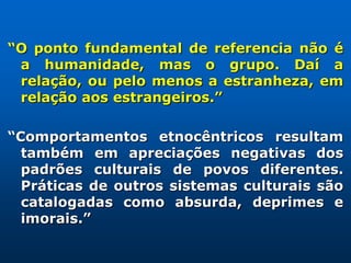 “O ponto fundamental de referencia não é
 a humanidade, mas o grupo. Daí a
 relação, ou pelo menos a estranheza, em
 relação aos estrangeiros.”

“Comportamentos etnocêntricos resultam
  também em apreciações negativas dos
  padrões culturais de povos diferentes.
  Práticas de outros sistemas culturais são
  catalogadas como absurda, deprimes e
  imorais.”
 