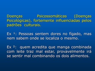 Doenças          Psicossomáticas    (Doenças
Psicológicas), fortemente influenciadas pelos
padrões culturais.

Ex ¹: Pessoas sentem dores no fígado, mas
nem sabem onde se localiza o mesmo.

Ex ²: quem acredita que manga combinada
com leite traz mal estar, provavelmente irá
se sentir mal combinando os dois alimentos.
 