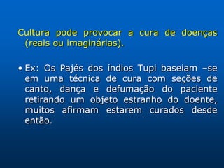 Cultura pode provocar a cura de doenças
 (reais ou imaginárias).

• Ex: Os Pajés dos índios Tupi baseiam –se
  em uma técnica de cura com seções de
  canto, dança e defumação do paciente
  retirando um objeto estranho do doente,
  muitos afirmam estarem curados desde
  então.
 