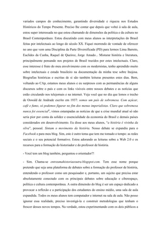 variados campos do conhecimento, garantindo diversidade e riqueza nos Estudos
Históricos do Tempo Presente. Preciso lhe contar que depois que voltei à sala de aula,
estou super interessada no que estou chamando de dimensões da política e da cultura no
Brasil Contemporâneo. Estou discutindo com meus alunos as interpretações do Brasil
feitas por intelectuais ao longo do século XX. Fiquei morrendo de vontade de oferecer
no ano que vem uma Disciplina da Parte Diversificada (PD) para lermos Lima Barreto,
Euclides da Cunha, Raquel de Queiroz, Jorge Amado... Misturar história e literatura,
principalmente pensando nos projetos de Brasil trazidos por estes intelectuais. Claro,
esse interesse é fruto do meu envolvimento com os modernistas, tenho aprendido muito
sobre intelectuais e estado brasileiro na documentação da minha tese sobre Inojosa.
Biografias históricas e escritas de si são também leituras presentes estes dias. Bem,
voltando ao CAp, estamos meus alunos e eu surpresos com as permanências de alguns
discursos sobre o país e com os links visíveis entre nossos debates e as notícias que
estão circulando nos telejornais e na internet. Veja você que no dia que lemos o trecho
de Oswald de Andrade escrito em 1937: somos um país de sobremesa. Com açúcar,
café e fumo, só podemos figurar no fim dos menus imperialistas. Claro que sobremesa
nunca foi essencialii, vimos estampadas as notícias de que a crise mundial atual só não
seria pior por conta da solidez e essencialidade da economia do Brasil e demais países
considerados em desenvolvimento. Eu disse aos meus alunos, “a história é vivinha da
silva”, pessoal. Sintam o movimento da história. Nosso debate se expandiu para o
Facebook e para meu blog. Sim, este é outro tema que tem me tomado o tempo: as redes
sociais e o seu potencial formativo. Estou adorando as leituras sobre a Web 2.0 e os
recursos para a formação do historiador e do professor de história.

- Você tem um blog também, perguntou o orientador?!

- Sim. Chama-se entreumahistoriaeoutra.blogspot.com. Tem esse nome porque
pretendo que seja uma plataforma de debates sobre a formação do professor de história,
entendendo o professor como um pesquisador e, portanto, um sujeito que precisa estar
absolutamente conectado com os principais debates sobre educação e ciberespaço,
política e cultura contemporânea. A outra dimensão do blog é ser um espaço dedicado a
provocar a reflexão e a participação dos estudantes do ensino médio, uma sala de aula
expandida. Todos os meus alunos tem computador e internet na sala de aula. Não posso
ignorar essa realidade, preciso investigá-la e construir metodologias que tenham o
frescor desses novos tempos. Na verdade, estou experimentando com os dois públicos a
 