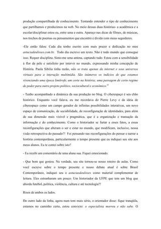 produção compartilhada de conhecimento. Tentando entender o tipo de conhecimento
que partilhamos e produzimos na web. No meio dessas duas histórias- a acadêmica e a
escolar/disciplinar estou eu, entre uma e outra. Apareço nas dicas de filmes, de músicas,
nos trechos de poemas ou pensamentos que encontro e divido com meus seguidores.

-Ele então falou: Cada dia tenho escrito com mais prazer e dedicação no meu
astuciadeulisses.com.br. Todo dia escrevo um texto. Não é todo mundo que consegue
isso. Requer disciplina. Sinto-me uma antena, captando tudo. Estou com a sensibilidade
à flor da pele e satisfeito por intervir no mundo, expressando minha concepção de
História. Paula Sibilia tinha razão, não se trata apenas da internet e seus universos
virtuais para a interação multimídia. São inúmeros os indícios de que estamos
vivenciando uma época limítrofe, um corte na história; uma passagem de certo regime
de poder para outro projeto político, sociocultural e econômico.iii

- Tenho acompanhado a dinâmica da sua produção no blog. O ciberespaço é seu chão
histórico. Enquanto você falava, eu me recordava do Pierre Levy e da ideia de
ciberespaço como um campo gerador de infinitas possibilidades interativas, um novo
espaço de comunicação, de sociabilidade, de reconfiguração de identidades, para além
de sua dimensão mais visível e pragmática, que é a organização e transação da
informação e do conhecimento. Como o historiador se furtar a esses fatos, a essas
reconfigurações que alteram o ser e estar no mundo, que modificam, inclusive, nossa
visão retrospectiva do passado?! Foi pensando nas reconfigurações do pensar e narrar a
história contemporânea, particularmente o tempo presente que eu indiquei seu site aos
meus alunos. Eu te contei sobre isto?

- Eu recebi um comentário de uma aluna sua. Fiquei emocionado.

- Que bom que gostou. Na verdade, seu site tornou-se nosso roteiro de aulas. Como
você escreve sobre o tempo presente e nosso debate atual é sobre Brasil
Contemporâneo, indiquei seu o astuciasdeulisses como material complementar de
leitura. Eles estranharam um pouco. Um historiador da UFPE que tem um blog que
aborda futebol, política, violência, cultura e até tecnologia?!

Risos de ambos os lados.

Do outro lado da linha, agora num tom mais sério, o orientador disse: fique tranqüila,
estamos no caminho certo, estou convicto: o especialista morreu e não sabe. O
 