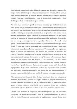 historiador não pode abstrair-se dos debates do presente, que são muitos e urgentes. Do
magno profuso de informações, notícias e imagens que nos circunda, talvez, agora, o
papel do historiador seja o de construir pontes e diálogos entre os tempos, presente e
passado. Penso que o olhar historiador é capaz de dar sentido às transformações e fazer
do diálogo, o objeto e o método da pesquisa histórica.

No outro dia, a historiadora quando escreveu a sua amiga que atualmente mora em
Paris, repetiu: o especialista morreu e não sabe. Ambas sentiram-se tranqüilizadas, pois
são mulheres que se apaixonam por seus temas de pesquisa e que estão absolutamente
afetadas e interligadas ao mundo contemporâneo, ao presente. É no contato com o
presente que seus temas, objetos e métodos de pesquisa são definidos. É na paixão pela
história, do passado e do presente que definem suas trilhas acadêmicas. Sem paixão,
elas não conseguem prosseguir. Às vezes, as paixões voltam, como pelos estudos sobre
gênero e ensino de história que estão novamente na pauta de interesse dessa que está no
Brasil. Cá entre nós, a escrita, uma paixão que, provavelmente, é amor, é o que mais
intensamente une as duas mulheres e este orientador. Vivem agarrados com as palavras.
Sejam as palavras dos historiadores, dos literatos, dos jornalistas ou mesmo a das
crianças. Outro dia a historiadora de Paris citou o próprio filho em uma das cartas que
escreve diariamente a amiga: Conversamos no café da manhã sobre joaninhas. Alguns
dizem que elas trazem sorte. Em francês é: “les coccinelles”. O Rudá estava
decepcionado com uma das novas colegas, ela havia matado uma joaninha durante o
recreio.”não é gentil, olhamos e depois devolvemos para a natureza”, disse ele. Eu
expliquei para ele que talvez a menina não soubesse que as joaninhas além de bonitas
são importantes, pois comem os pulgões. Ele decidiu que não gostava da menina. O
tempo se encarregará dos dois, se essa história de joaninha os tornará amigos ou não.

Além de escrever as Cartas de Saint Denis, a historiadora da arte e estudante de
doutorado na Sorbonne, coordena via skype, facebook e blog um Laboratório de
Pesquisa e Estudos em História da Arte na cidade de Fortaleza. A troca intelectual do
grupo, as leituras e debates sobre história e arte, acontecem há um ano e produziu,
inclusive, um colóquio Desdobrar histórias da arte: redes, narrativas e monumentos.

Olhando a tela em branco do computador, a historiadora pensava que, sem planejarem,
o professor e as alunas estão seguindo a trilha da expansão da palavra e da reflexão
sobre o ofício. Ela mesma, num dos dias de angústias com a escrita da sua tese,
 