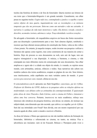 trechos das histórias de dentro e de fora do historiador. Queria mostrar aos leitores de
seu texto que o historiador-blogueiro é um grande narrador. Casualmente, seu olhar
pousa no seguinte trecho: Cogito tudo isso, contemplando a janela e o espelho e tantos
outros objetos do meu quarto, inquietando-me com as recordações e as misturas
temporais que eles me provocam. Sinto-me como um narrador e não me estranho. A
narrativa é o pedaço da vida mais misterioso e vadio. Ela distrai e invade, consola e
descobre, acomoda e tortura, adormece e atiça. Traça identidade e acelera corações.

De advogado a historiador, ele esquadrinhou arquivos em busca das fontes necessárias
para sua dissertação e posteriormente para a tese. Sem câmeras digitais, notebooks e
recursos que hoje alteram nossas práticas de construção das fontes, valeu-se dos velhos
e bons jornais. No entanto, já naqueles tempos, soube inventar sua pesquisa e utilizar a
literatura não apenas como registro, mas como construtora de sua maneira de contar a
história. Hoje ele procura os seus documentos na web, sem sair do lugar, tem um
arquivo inimaginável a sua disposição. A música, a literatura, o cinema, a vida
estampada nos mais diferentes meios de comunicação são seus documentos. Seu olhar
ampliou-se e agora não é a cidade seu objeto de estudo, é o mundo, os sujeitos nesse
mundo, com artimanhas, astúcias, silêncios e ruídos. Suas narrativas não cabem nos
modelos caducos dos textos acadêmicos, ocupam as páginas do seu site. Seus leitores,
seus interlocutores, estão espalhados nos mais variados cantos do mundo. A gente
escreve pra conversar com o mundo, afirma no seu site.

O astuciadeulisses.com.br apresenta seu flash biográfico: canceriano, pai de 4 filhos.
Professor de História da UFPE, dedica-se às pesquisas sobre as relações afetivas na
modernidade e aos debates sobre as artimanhas da contemporaneidade. É apaixonado
pelas obras de Astor Piazzola e Ítalo Calvino, curte o cinema de Fellini e Antonioni e
adora uma boa conversa. Portanto, inscreve-se no meio acadêmico, reforça seus
interesses não ortodoxos de pesquisa histórica, sem deixar, no entanto, de insinuar sua
subjetividade, uma dimensão que não esconde, que cultiva e se orgulha: pai de 4 filhos.
Será daí sua intimidade com Freud? Sem dúvida, este um mestre responsável por sua
maneira aguda de olhar, sentir o mundo e escrever a História.

As dicas de leituras e filmes que aparecem no site são também indícios da formação do
historiador, labiríntica e referenciada no cinema, no teatro, na música. Fica a
advertência aos iniciantes: nem só de Foucault, Deleuze e Thompson pode viver o
 