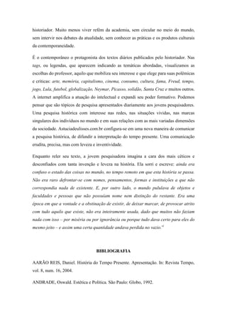 historiador. Muito menos viver refém da academia, sem circular no meio do mundo,
sem intervir nos debates da atualidade, sem conhecer as práticas e os produtos culturais
da contemporaneidade.

É o contemporâneo o protagonista dos textos diários publicados pelo historiador. Nas
tags, ou legendas, que aparecem indicando as temáticas abordadas, visualizamos as
escolhas do professor, aquilo que mobiliza seu interesse e que elege para suas polêmicas
e críticas: arte, memória, capitalismo, cinema, consumo, cultura, fama, Freud, tempo,
jogo, Lula, futebol, globalização, Neymar, Picasso, solidão, Santa Cruz e muitos outros.
A internet amplifica a atuação do intelectual e expandi seu poder formativo. Podemos
pensar que são tópicos de pesquisa apresentados diariamente aos jovens pesquisadores.
Uma pesquisa histórica com interesse nas redes, nas situações vividas, nas marcas
singulares dos indivíduos no mundo e em suas relações com as mais variadas dimensões
da sociedade. Astuciadeulisses.com.br configura-se em uma nova maneira de comunicar
a pesquisa histórica, de difundir a interpretação do tempo presente. Uma comunicação
erudita, precisa, mas com leveza e inventividade.

Enquanto reler seu texto, a jovem pesquisadora imagina a cara dos mais céticos e
desconfiados com tanta invenção e leveza na história. Ela sorri e escreve: ainda era
confuso o estado das coisas no mundo, no tempo remoto em que esta história se passa.
Não era raro defrontar-se com nomes, pensamentos, formas e instituições a que não
correspondia nada de existente. E, por outro lado, o mundo pululava de objetos e
faculdades e pessoas que não possuíam nome nem distinção do restante. Era uma
época em que a vontade e a obstinação de existir, de deixar marcar, de provocar atrito
com tudo aquilo que existe, não era inteiramente usada, dado que muitos não faziam
nada com isso – por miséria ou por ignorância ou porque tudo dava certo para eles do
mesmo jeito – e assim uma certa quantidade andava perdida no vazio.vi




                                  BIBLIOGRAFIA

AARÃO REIS, Daniel. História do Tempo Presente. Apresentação. In: Revista Tempo,
vol. 8, num. 16, 2004.

ANDRADE, Oswald. Estética e Política. São Paulo: Globo, 1992.
 