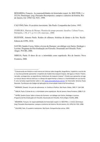 BÉDARIDA, François. As responsabilidades do historiador expert. In: BOUTIER, J. e
JULIA, Dominique. (org.) Passados Recompostos: campos e canteiros da história. Rio
de Janeiro, Ed. UFRJ/ Ed. FGV, 1998.


CALVINO, Ítalo. O cavaleiro inexistente. São Paulo: Companhia das Letras, 1993.

FERREIRA, Marieta de Moraes. História do tempo presente: desafios. Cultura Vozes,
Petrópolis, v.94, nº 3, p.111-124, maio/jun., 2000.

REZENDE, Antonio Paulo. Ruídos do efêmero: histórias de dentro e de fora. Recife:
Editora da UFPE, 2010.

SAYÃO, Sandro Cozza. Sobre a leveza do Humano: um diálogo com Sartre, Heideger e
Levinas. Programa de Pós-Graduação em Filosofia. Doutorado em Filosofia. Porto
Alegre. PUCRS, 2006.

SIBILIA, Paula. O show do eu: a intimidade como espetáculo. Rio de Janeiro: Nova
Fronteira, 2008.




i
 É doutoranda em História e está imersa em leituras sobre biografia, biografismo, trajetória e escrita de
si. Sua tese pretende apresentar a trajetória do modernista Joaquim Inojosa. Até agora o título é “Autor,
narrador, protagonista: as experiências intelectuais de Joaquim Inojosa”. O texto que apresenta carrega
as marcas dessas leituras teóricas e o desejo de experimentar a leveza e a inventividade em sua escrita.
É uma narrativa experimental sobre o site www.astuciadeulisses.com.br do historiador Antonio Paulo
Rezende. É professora do Colégio de Aplicação da Universidade Federal de Pernambuco.
ii
      ANDRADE, Oswald. Um país de sobremesa. In: Estética e Política. São Paulo: Globo, 1992. P. 164-168.
iii
      SIBILIA, Paula. O show do eu: a intimidade como espetáculo. Rio de Janeiro: Nova fronteira, 2008. P.15
iv
 SAYÃO, Sandro Cozza. Sobre a leveza do Humano: um diálogo com Sartre, Heideger e Levinas.
Programa de Pós-Graduação em Filosofia. Doutorado em Filosofia. Porto Alegre. PUCRS, 2006.
v
 BÉDARIDA, François. As responsabilidades do historiador expert. In: BOUTIER, J. e JULIA, Dominique.
(org.) Passados Recompostos: campos e canteiros da história. Rio de Janeiro, Ed. UFRJ/ Ed. FGV, 1998.
vi
      CALVINO, Ítalo. O cavaleiro inexistente. São Paulo: Companhia das Letras, 1993.
 