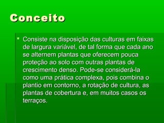 ConceitoConceito
 Consiste na disposição das culturas em faixasConsiste na disposição das culturas em faixas
de largura variável, de tal forma que cada anode largura variável, de tal forma que cada ano
se alternem plantas que oferecem poucase alternem plantas que oferecem pouca
proteção ao solo com outras plantas deproteção ao solo com outras plantas de
crescimento denso. Pode-se considerá-lacrescimento denso. Pode-se considerá-la
como uma prática complexa, pois combina ocomo uma prática complexa, pois combina o
plantio em contorno, a rotação de cultura, asplantio em contorno, a rotação de cultura, as
plantas de cobertura e, em muitos casos osplantas de cobertura e, em muitos casos os
terraços.terraços.
 