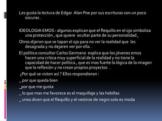 Les gusta la lectura de Edgar Alan Poe por sus escrituras son un poco
   oscuras .

IDEOLOGIA EMOS : algunos explican que el flequillo en el ojo simboliza
    una protección , que quiere ocultar parte de su personalidad ,
Otros dijeron que se tapan el ojo para no ver la realidad que les
    desagrada y no dejaren ver por ella .
El político consultor Carlos Germano explico que los jóvenes emos
    hacen una critica muy superficial de la realidad y no tiene la
    capacidad de hacer política , que es mas fuerte la lógica de la imagen
    que la reflexión y no crean propios proyectos .
 ¿Por qué se visten así ? Ellos respondieron :
_ por que queda bien
_por que me gusta
_ lo que mas me favorece es el maquillaje y las hebillas
_ unos dicen que el flequillo y el vestirse de negro solo es moda
 