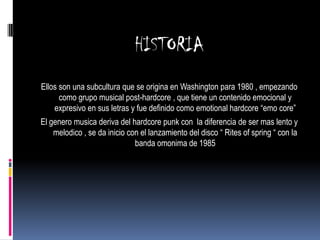 HISTORIA
Ellos son una subcultura que se origina en Washington para 1980 , empezando
      como grupo musical post-hardcore , que tiene un contenido emocional y
    expresivo en sus letras y fue definido como emotional hardcore “emo core”
El genero musica deriva del hardcore punk con la diferencia de ser mas lento y
    melodico , se da inicio con el lanzamiento del disco “ Rites of spring “ con la
                              banda omonima de 1985
 
