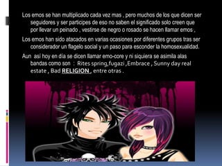 Los emos se han multiplicado cada vez mas , pero muchos de los que dicen ser
   seguidores y ser participes de eso no saben el significado solo creen que
   por llevar un peinado , vestirse de negro o rosado se hacen llamar emos ,
Los emos han sido atacados en varias ocasiones por diferentes grupos tras ser
   considerador un flagelo social y un paso para esconder la homosexualidad.
Aun así hoy en día se dicen llamar emo-core y ni siquiera se asimila alas
   bandas como son : Rites spring,fugazi ,Embrace , Sunny day real
   estate , Bad RELIGION , entre otras .
 