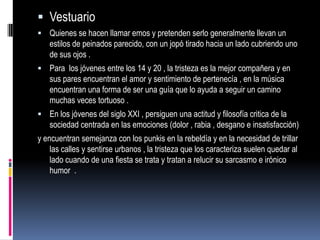  Vestuario
 Quienes se hacen llamar emos y pretenden serlo generalmente llevan un
   estilos de peinados parecido, con un jopó tirado hacia un lado cubriendo uno
   de sus ojos .
 Para los jóvenes entre los 14 y 20 , la tristeza es la mejor compañera y en
   sus pares encuentran el amor y sentimiento de pertenecía , en la música
   encuentran una forma de ser una guía que lo ayuda a seguir un camino
   muchas veces tortuoso .
 En los jóvenes del siglo XXI , persiguen una actitud y filosofía critica de la
   sociedad centrada en las emociones (dolor , rabia , desgano e insatisfacción)
y encuentran semejanza con los punkis en la rebeldía y en la necesidad de trillar
    las calles y sentirse urbanos , la tristeza que los caracteriza suelen quedar al
    lado cuando de una fiesta se trata y tratan a relucir su sarcasmo e irónico
    humor .
 