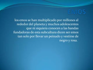 los emos se han multiplicado por millones al
   rededor del planeta y muchos adolescentes
          que ni siquiera conocen a las bandas
fundadoras de esta subcultura dicen ser emos
    tan solo por llevar un peinado y vestirse de
                                 negro y rosa.
 