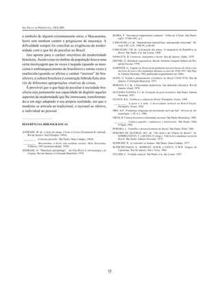 SÃO PAULO EM PERSPECTIVA, 15(2) 2001
BURKE, P. “Inevitáveis empréstimos culturais”. Folha de S.Paulo. São Paulo,
cad.5, 27/06/1997, p.3.

e símbolo de alguém extremamente sério, e Macunaíma,
herói sem nenhum caráter e preguiçoso de nascença. A
dificuldade sempre foi conciliar as exigências da modernidade com o que há de peculiar ao Brasil.
Isto aponta para o caráter sincrético da modernidade
brasileira. Assim como no âmbito da população houve uma
certa mestiçagem que às vezes é negada (quando se menciona o embranquecimento do brasileiro) e outras vezes é
enaltecida (quando se afirma o caráter “moreno” do brasileiro), a cultura brasileira é construção híbrida feita através de diferentes apropriações criativas de coisas.
É provável que o que haja de peculiar à sociedade brasileira seja justamente sua capacidade de deglutir aqueles
aspectos da modernidade que lhe interessam, transformando-a em algo adaptado à sua própria realidade, em que o
moderno se articula ao tradicional, o racional ao afetivo,
o individual ao pessoal.

CARVALHO, J.J. de. “Imperialismo cultural hoje: uma questão silenciada”. Revista USP, n.32, 1996-97, p.66-89.
CARVALHO, J.M. de. A formação das almas. O imaginário da República no
Brasil. São Paulo, Cia. das Letras, 1990.
DAMATTA, R. Carnavais, malandros e heróis. Rio de Janeiro, Zahar, 1979.
FREYRE, G. Manifesto regionalista. Recife, Instituto Joaquim Nabuco de Pesquisas Sociais, 1976.
GARDNER, G. Viagens no Brasil principalmente nas províncias do norte e nos
distritos do ouro e dos diamantes durante os anos de 1836-1841. São Paulo, Editora Nacional, 1942 (publicado originalmente em 1846).
IANNI, O. Estado e planejamento econômico no Brasil (1930-1970). Rio de
Janeiro, Civilização Brasileira, 1971.
MORAES, E.J. de. A brasilidade modernista. Sua dimensão filosófica. Rio de
Janeiro, Graal, 1978.
OLIVEIRA VIANNA, F.J. de. Evolução do povo brasileiro. São Paulo, Editora
Nacional, 1933.
OLIVEN, R.G. Violência e cultura no Brasil. Petrópolis, Vozes, 1989.
__________ . A parte e o todo. A diversidade cultural no Brasil-Nação.
Petrópolis, Vozes, 1992.
ORO, A.P. “Fronteiras religiosas em movimento no Cone-Sul”. Revista de Antropologia, v.39, n.1, 1996.
ORTIZ, R. Cultura brasileira e identidade nacional. São Paulo, Brasiliense, 1985.
__________ . Cultura popular: românticos e folcloristas. São Paulo, Olho
d’Água, 1992.

REFERÊNCIAS BIBLIOGRÁFICAS

PEREIRA, L. Trabalho e desenvolvimento no Brasil. São Paulo, Difel, 1965.
ANDRADE, M. de. A lição do amigo. Cartas a Carlos Drummond de Andrade.
Rio de Janeiro, José Olympio, 1983a.

PEREIRA DE QUEIROZ, M.I. de. “Do rural e do urbano no Brasil”. In:
SZMRECSÁNYI, T. e QUEDA, O. (orgs.). Vida rural e mudança social no
Brasil. São Paulo, Editora Nacional, 1973.

__________ . O turista aprendiz. São Paulo, Duas Cidades, 1983b.

SCHWARZ, R. Ao vencedor as batatas. São Paulo, Duas Cidades, 1977.

__________ . Macunaíma: o herói sem nenhum caráter. Belo Horizonte,
Villarica, 1993 (primeira edição: 1928).

SCHWARTZMAN, S.; BOMENY, H.M.B. e COSTA, V.M.R. Tempos de
Capanema. Rio de Janeiro, Paz e Terra, 1984.

ANDRADE, O. “Manifesto antropófago”. Do Pau-Brasil à Antropofagia e às
Utopias. Rio de Janeiro, Civilização Brasileira, 1978.

VELOSO, C. Verdade tropical. São Paulo, Cia. das Letras, 1997.

12

 