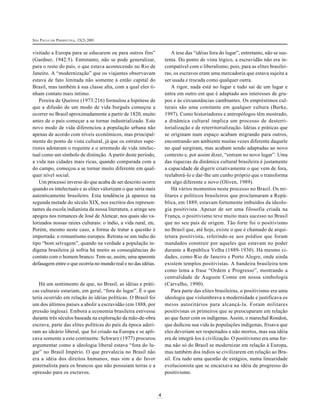 SÃO PAULO EM PERSPECTIVA, 15(2) 2001

A tese das “idéias fora do lugar”, entretanto, não se sustenta. Do ponto de vista lógico, a escravidão não era incompatível com o liberalismo, pois, para as elites brasileiras, os escravos eram uma mercadoria que estava sujeita a
ser usada e trocada como qualquer outra.
A rigor, nada está no lugar e tudo sai de um lugar e
entra em outro em que é adaptado aos interesses de grupos e às circunstâncias cambiantes. Os empréstimos culturais são uma constante em qualquer cultura (Burke,
1997). Como historiadores e antropólogos têm mostrado,
a dinâmica cultural implica um processo de desterritorialização e de reterritorialização. Idéias e práticas que
se originam num espaço acabam migrando para outros,
encontrando um ambiente muitas vezes diferente daquele
no qual surgiram, mas acabam sendo adaptadas ao novo
contexto e, por assim dizer, “entram no novo lugar”. Uma
das riquezas da dinâmica cultural brasileira é justamente
a capacidade de digerir criativamente o que vem de fora,
reelaborá-lo e dar-lhe um cunho próprio que o transforma
em algo diferente e novo (Oliven, 1989).
Há vários momentos neste processo no Brasil. Os militares e políticos brasileiros que proclamaram a República, em 1889, estavam fortemente imbuídos da ideologia positivista. Apesar de ser uma filosofia criada na
França, o positivismo teve muito mais sucesso no Brasil
que no seu país de origem. Tão forte foi o positivismo
no Brasil que, até hoje, existe o que é chamado de arquitetura positivista, referindo-se aos prédios que foram
mandados construir por aqueles que estavam no poder
durante a República Velha (1889-1930). Há mesmo cidades, como Rio de Janeiro e Porto Alegre, onde ainda
existem templos positivistas. A bandeira brasileira tem
como lema a frase “Ordem e Progresso”, mostrando a
centralidade de Auguste Comte em nossa simbologia
(Carvalho, 1990).
Para parte das elites brasileiras, o positivismo era uma
ideologia que vislumbrava a modernidade e justificava os
meios autoritários para alcançá-la. Foram militares
positivistas os primeiros que se preocuparam em relação
ao que fazer com os indígenas. Assim, o marechal Rondon,
que dedicou sua vida às populações indígenas, frisava que
eles deveriam ser respeitados e não mortos, mas sua idéia
era de integrá-los à civilização. O positivismo era uma forma não só do Brasil se modernizar em relação à Europa,
mas também dos índios se civilizarem em relação ao Brasil. Era tudo uma questão de estágios, numa linearidade
evolucionista que se encaixava na idéia de progresso do
positivismo.

visitado a Europa para se educarem ou para outros fins”
(Gardner, 1942:5). Entretanto, não se pode generalizar,
para o resto do país, o que estava acontecendo no Rio de
Janeiro. A “modernização” que os viajantes observavam
estava de fato limitada não somente à então capital do
Brasil, mas também à sua classe alta, com a qual eles tinham contato mais íntimo.
Pereira de Queiroz (1973:216) formulou a hipótese de
que a difusão de um modo de vida burguês começou a
ocorrer no Brasil aproximadamente a partir de 1820, muito
antes de o país começar a se tornar industrializado. Este
novo modo de vida diferenciou a população urbana não
apenas de acordo com níveis econômicos, mas principalmente do ponto de vista cultural, já que os estratos superiores adotaram o requinte e o arremedo de vida intelectual como um símbolo de distinção. A partir deste período,
a vida nas cidades mais ricas, quando comparada com a
do campo, começou a se tornar muito diferente em qualquer nível social.
Um processo inverso do que acaba de ser descrito ocorre
quando os intelectuais e as elites valorizam o que seria mais
autenticamente brasileiro. Esta tendência já aparece na
segunda metade do século XIX, nos escritos dos representantes da escola indianista da nossa literatura, e atinge seu
apogeu nos romances de José de Alencar, nos quais são valorizados nossas raízes culturais: o índio, a vida rural, etc.
Porém, mesmo neste caso, a forma de tratar a questão é
importada: o romantismo europeu. Retrata-se um índio do
tipo “bom selvagem”, quando na verdade a população indígena brasileira já sofria há muito as conseqüências do
contato com o homem branco. Tem-se, assim, uma aparente
defasagem entre o que ocorria no mundo real e no das idéias.

Há um sentimento de que, no Brasil, as idéias e práticas culturais estariam, em geral, “fora do lugar”. É o que
teria ocorrido em relação às idéias políticas. O Brasil foi
um dos últimos países a abolir a escravidão (em 1888, por
pressão inglesa). Embora a economia brasileira estivesse
durante três séculos baseada na exploração da mão-de-obra
escrava, parte das elites políticas do país da época aderiram ao ideário liberal, que foi criado na Europa e se aplicava somente a este continente. Schwarz (1977) procurou
argumentar como a ideologia liberal estava “fora do lugar” no Brasil Império. O que prevalecia no Brasil não
era a idéia dos direitos humanos, mas sim a do favor
paternalista para os brancos que não possuíam terras e a
opressão para os escravos.

4

 