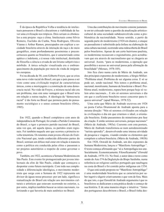 CULTURA E MODERNIDADE NO BRASIL

Uma das contribuições do movimento consiste justamente em ter colocado tanto a questão da atualização artísticocultural de uma sociedade subdesenvolvida como a problemática da nacionalidade. Nesse sentido, a partir da
segunda parte do modernismo (1924 em diante), o ataque
ao passadismo é substituído pela ênfase na elaboração de
uma cultura nacional, ocorrendo uma redescoberta do Brasil
pelos brasileiros. Apesar de um certo bairrismo paulista,
os modernistas recusavam o regionalismo, pois acreditavam que era através do nacionalismo que se chegaria ao
universal. Assim, “para os modernistas, a operação que
possibilita o acesso ao universal passa pela afirmação da
brasilidade” (Moraes, 1978:105).
Isto fica claro numa carta de Mário de Andrade, um
dos principais expoentes do modernismo, a Sérgio Milliet:
“Problema atual. Problema de ser alguma coisa. E só se
pode ser, sendo nacional. Nós temos o problema atual,
nacional, moralizante, humano de brasileirar o Brasil. Problema atual, modernismo, repara bem porque hoje só valem artes nacionais... E nós só seremos universais o dia
em que o coeficiente brasileiro nosso concorrer para riqueza universal” (apud Moraes, 1978:52).
Uma carta que Mário de Andrade escreveu em 1924
ao poeta Carlos Drummond de Andrade aponta para a
mesma direção: “Nós só seremos civilizados em relação
às civilizações o dia em que criarmos o ideal, a orientação brasileira. Então passaremos do mimetismo pra fase
da criação. E então seremos universais, porque nacionais”
(Mário de Andrade, 1983a). Coerente com esta postura,
Mário de Andrade transformou-se num autodenominado
“turista aprendiz”, desenvolvendo uma intensa atividade
de pesquisa e viagens, visando estudar os elementos que
compõem a cultura brasileira. (Mário de Andrade, 1983b)
Em 1928, Oswald de Andrade, um dos expoentes da
Semana Modernista, lançou o “Manifesto Antropófago”.
O texto começa afirmando que “só a Antropofagia nos une.
Socialmente. Economicamente. Filosoficamente” (Oswald
de Andrade, 1978:13). No final, o autor data o texto como
sendo do Ano 374 da Deglutição do Bispo Sardinha, numa
referência ao religioso católico português que naufragou
na costa do Brasil e foi comido pelos indígenas em 1554.
O que está sendo proposto no “Manifesto Antropófago”
é uma modernidade brasileira que se caracteriza por saber ingerir e digerir criativamente o que vem de fora. Mais
do que isto, o que Oswald de Andrade argumenta é que os
brasileiros se dedicaram a esta prática desde o começo de
sua história. E de uma maneira alegre e intuitiva: “Antes
dos portugueses descobrirem o Brasil, o Brasil tinha des-

É da época da República Velha a tendência de intelectuais pensarem o Brasil e discutirem a viabilidade de haver uma civilização nos trópicos. Dois seriam os obstáculos a este projeto: raça e clima. Intelectuais como Silvio
Romero, Euclides da Cunha, Nina Rodrigues, Oliveira
Vianna e Arthur Ramos, preocupados em explicar a sociedade brasileira através da interação da raça e do meio
geográfico, eram profundamente pessimistas e preconceituosos quanto ao brasileiro, que é caracterizado como
apático e indolente, e à nossa vida intelectual, destituída
de filosofia e ciência e eivada de um lirismo subjetivista e
mórbido. A única solução visualizada era o embranquecimento da população por meio da vinda de imigrantes europeus.
Foi na década de 30, com Gilberto Freyre, que se criou
uma nova visão racial do Brasil, em que o país passa a ser
visto como uma civilização tropical de características
únicas, como a mestiçagem e a construção de uma democracia racial. Na visão de Freyre, a mistura racial não era
um problema, mas sim uma vantagem que o Brasil teria
em relação a outras nações. A ideologia da “democracia
racial” é tão forte no Brasil que permeia parte do pensamento sociológico e o senso comum brasileiro (Ortiz,
1985).

Em 1922, quando o Brasil completava cem anos de
independência de Portugal, foi criado o Partido Comunista
do Brasil, a rigor o primeiro partido nacional do Brasil,
uma vez que, até aquela época, os partidos eram regionais. Foi também naquele ano que ocorreu a primeira revolta tenentista. Os tenentes eram jovens oficiais do Exército Nacional que, tendo conhecido diferentes partes do
Brasil, sentiam um difuso mal-estar em relação à maneira
como a política era conduzida pelas elites e passaram a
ter projetos autoritários a respeito de como governar o
povo.
Também, em 1922, aconteceu a Semana Modernista em
São Paulo. Este evento foi protagonizado por jovens intelectuais da elite de São Paulo, cidade que começava a
despontar como futura metrópole. Com toda sua complexidade e diferenciação ideológica, o movimento modernista que surge com a Semana de 1922 representa um
divisor de águas nesse processo: por um lado, significa a
reatualização do Brasil em relação aos movimentos culturais e artísticos que estavam ocorrendo no exterior, e,
por outro, implica também buscar as raízes nacionais, valorizando o que haveria de mais autêntico no Brasil.

5

 