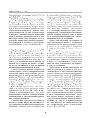 SÃO PAULO EM PERSPECTIVA, 15(2) 2001

de importar modelos e idéias estrangeiros é um tema recorrente entre nossos intelectuais e dele o Manifesto de 1926
tratará também ao analisar a questão da tradição.
Ao frisar a necessidade de uma articulação interregional, Freyre toca num ponto importante e atual: como propiciar que as diferenças regionais convivam no seio da
unidade nacional em um país de dimensões continentais
como o Brasil? O que Freyre afirma é que o único modo
de ser nacional no Brasil é ser primeiro regional. Guardadas as proporções, é justamente a uma conclusão semelhante que chegaram os modernistas a partir da segunda
fase do movimento, quando entenderam que a única maneira de ser universal é ser nacional antes.
Porém, seu modo de argumentar é, de certa maneira, o
inverso dos modernistas, já que não está alicerçado numa
atualização cultural através de valores modernos vindos
do exterior, mas, ao contrário, na crítica dos malefícios
do progresso e da importação de costumes e valores estrangeiros.
A conservação dos valores regionais e tradicionais do
Brasil, em geral, e do Nordeste, em particular, é o segundo grande tema do Manifesto regionalista. Freyre critica
o hábito que nossas elites têm de arremedar os costumes
que julgam modernos, tendência já apontada por Pereira
de Queiroz (1973) no que diz respeito à cidade do Rio de
Janeiro, por ocasião da vinda da família real portuguesa,
no começo do século passado.
É significativo que, ao fazer a defesa intransigente dos
valores do Nordeste e da necessidade de preservá-los,
Freyre escolha itens do que é considerado atrasado e/ou
símbolo da pobreza. Assim, por exemplo, ele tece um elogio aos mocambos como exemplo da contribuição do
Nordeste à cultura brasileira, no sentido de abrigo humano adaptado à natureza tropical e como solução econômica do problema da casa pobre: “a máxima utilização, pelo
homem, na natureza regional, representada pela madeira,
pela palha, pelo cipó, pelo capim fácil e ao alcance dos
pobres” (Freyre, 1976:59). Ele também faz a defesa das
ruas estreitas e critica a tendência, já então existente, de
construir grandes avenidas e a mania de mudar nomes regionais de ruas e lugares velhos para nomes de poderosos
do dia, ou datas politicamente insignificantes. Outro aspecto defendido por Freyre é a culinária do Nordeste.
Depois de afirmar que toda tradição da culinária nordestina está em crise e que o doce de lata e a conserva imperam, Freyre vaticina que “uma cozinha em crise significa
uma civilização inteira em perigo: o perigo de descaracterizar-se” (Freyre, 1976:72).

coberto a felicidade. A alegria é a prova dos nove” (Oswald
de Andrade, 1978:18).
Segundo Moraes (1978:144), “o instinto antropofágico,
por um lado, destrói, pela deglutição, elementos de cultura importados; por outro lado, assegura a sua manutenção
em nossa realidade, através de um processo de transformação/absorção de certos elementos alienígenas. Ou seja:
antes do processo colonizador, havia no país uma cultura
na qual a antropofagia era praticada, e que reagiu, sempre
antropofagicamente mas com pesos diferentes, ao contato dos diversos elementos novos trazidos pelos povos europeus. É este instinto antropofágico que deve ser agora
valorizado pelo projeto cultural defendido por Oswald de
Andrade. Ele se caracteriza por defender ferrenhamente a
intuição e pelo poder de sintetizar em si os traços marcantes
da nacionalidade que garantem a unidade da nação”.

É significativo que, se o movimento modernista de 1922
surge em São Paulo, cidade que já despontava como futura
metrópole industrial, em 1926 teria sido lançado em Recife, na época a capital mais desenvolvida do Nordeste, o Manifesto regionalista de Gilberto Freyre. O movimento de
1926 tem um sentido, de certa maneira, inverso ao de 1922.
Trata-se de um movimento que não atualiza a cultura brasileira em relação ao exterior, mas que deseja, ao contrário, preservar não só a tradição em geral, mas especificamente a de uma região economicamente atrasada.
O Manifesto regionalista desenvolve basicamente dois
temas interligados: a defesa da região enquanto unidade
de organização nacional; e a conservação dos valores regionais e tradicionais do Brasil, em geral, e do Nordeste,
em particular. O Manifesto – que 50 anos mais tarde Freyre
chamaria de “regionalista, tradicionalista e a seu modo
modernista” – faz a defesa do popular que precisaria ser
protegido do “mau cosmopolitismo e do falso modernismo” (Freyre, 1976:80).
A necessidade de reorganizar o Brasil – primeiro tema
central do Manifesto regionalista e preocupação constante
de pensadores do fim do século XIX e começo do XX –
decorreria do fato de ele sofrer, desde que é nação, as conseqüências maléficas de modelos estrangeiros que lhe são
impostos sem levar em consideração suas peculiaridades
e sua diversidade física e social.
A formulação de um sistema alternativo de organização
do Brasil está ancorada na denúncia da importação de modelos alienígenas considerados incompatíveis com nossas
peculiaridades. A discussão sobre a conveniência ou não

6

 