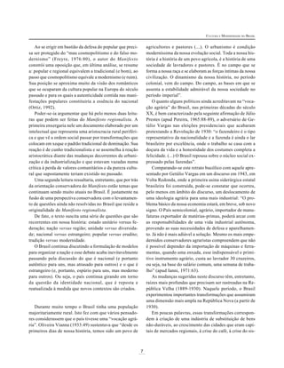 CULTURA E MODERNIDADE NO BRASIL

agricultores e pastores (...). O urbanismo é condição
moderníssima da nossa evolução social. Toda a nossa história é a história de um povo agrícola, é a história de uma
sociedade de lavradores e pastores. É no campo que se
forma a nossa raça e se elaboram as forças íntimas da nossa
civilização. O dinamismo da nossa história, no período
colonial, vem do campo. Do campo, as bases em que se
assenta a estabilidade admirável da nossa sociedade no
período imperial”.
O quanto alguns políticos ainda acreditavam na “vocação agrária” do Brasil, nas primeiras décadas do século
XX, é bem caracterizado pela seguinte afirmação de Júlio
Prestes (apud Pereira, 1965:88-89), o adversário de Getúlio Vargas nas eleições presidenciais que acabaram
pretextando a Revolução de 1930: “o fazendeiro é o tipo
representativo da nacionalidade e a fazenda é ainda o lar
brasileiro por excelência, onde o trabalho se casa com a
doçura da vida e a honestidade dos costumes completa a
felicidade. (...) O Brasil repousa sobre o núcleo social expressado pelas fazendas”.
Comparando-se este retrato bucólico com aquele apresentado por Getúlio Vargas em um discurso em 1943, em
Volta Redonda, onde a primeira usina siderúrgica estatal
brasileira foi construída, pode-se constatar que ocorreu,
pelo menos em âmbito do discurso, um deslocamento de
uma ideologia agrária para uma mais industrial: “O problema básico da nossa economia estará, em breve, sob novo
signo. O País semicolonial, agrário, importador de manufaturas exportador de matérias-primas, poderá arcar com
as responsabilidades de uma vida industrial autônoma,
provendo as suas necessidades de defesa e aparelhamento. Já não é mais adiável a solução. Mesmo os mais empedernidos conservadores agraristas compreendem que não
é possível depender da importação de máquinas e ferramentas, quando uma enxada, esse indispensável e primitivo instrumento agrário, custa ao lavrador 30 cruzeiros,
ou seja, na base do salário comum, uma semana de trabalho” (apud Ianni, 1971:63).
As mudanças sugeridas neste discurso têm, entretanto,
raízes mais profundas que precisam ser rastreadas na República Velha (1889-1930). Naquele período, o Brasil
experimentou importantes transformações que assumiram
uma dimensão mais ampla na República Nova (a partir de
1930).
Em poucas palavras, essas transformações correspondem à criação de uma indústria de substituição de bens
não-duráveis, ao crescimento das cidades que eram capitais de mercados regionais, à crise do café, à crise do sis-

Ao se erigir em bastião da defesa do popular que precisa ser protegido do “mau cosmopolitismo e do falso modernismo” (Freyre, 1976:80), o autor do Manifesto
constrói uma oposição que, em última análise, se resume
a: popular e regional equivalem a tradicional (e bom), ao
passo que cosmopolitismo equivale a modernismo (e ruim).
Sua posição se aproxima muito da visão dos românticos
que se ocuparam da cultura popular na Europa do século
passado e para os quais a autenticidade contida nas manifestações populares constituiria a essência do nacional
(Ortiz, 1992).
Poder-se-ia argumentar que há pelo menos duas leituras que podem ser feitas do Manifesto regionalista. A
primeira enxergaria nele um documento elaborado por um
intelectual que representa uma aristocracia rural periférica e que vê a ordem social passar por transformações que
colocam em xeque o padrão tradicional de dominação. Sua
reação é de cunho tradicionalista e se assemelha à reação
aristocrática diante das mudanças decorrentes da urbanização e da industrialização e que estavam vazadas numa
crítica à perda de valores comunitários e da pureza cultural que supostamente teriam existido no passado.
Uma segunda leitura ressaltaria, entretanto, que por trás
da orientação conservadora do Manifesto estão temas que
continuam sendo muito atuais no Brasil. É justamente na
fusão de uma perspectiva conservadora com o levantamento de questões ainda não resolvidas no Brasil que reside a
originalidade do Manifesto regionalista.
De fato, o texto suscita uma série de questões que são
recorrentes em nossa história: estado unitário versus federação; nação versus região; unidade versus diversidade; nacional versus estrangeiro; popular versus erudito;
tradição versus modernidade.
O Brasil continua discutindo a formulação de modelos
para organizar a nação e esse debate acaba inevitavelmente
passando pela discussão do que é nacional (e portanto
autêntico para uns, mas atrasado para outros) e o que é
estrangeiro (e, portanto, espúrio para uns, mas moderno
para outros). Ou seja, o país continua girando em torno
da questão da identidade nacional, que é reposta e
reatualizada à medida que novos contextos são criados.

Durante muito tempo o Brasil tinha uma população
majoritariamente rural. Isto fez com que vários pensadores considerassem que o país tivesse uma “vocação agrária”. Oliveira Vianna (1933:49) sustentava que “desde os
primeiros dias de nossa história, temos sido um povo de

7

 