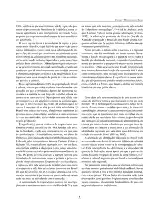 CULTURA E MODERNIDADE NO BRASIL

os temas que este suscitou, principalmente pelo criador
do “Manifesto antropófago”, Oswald de Andrade, pelo
qual Caetano Veloso nutria grande admiração (Veloso,
1997). A admiração provinha do fato de Oswald de
Andrade ter pensado o Brasil de uma forma aberta e enquanto nação capaz de deglutir diferentes influências aparentemente contraditórias.
Nesse período, o debate sobre o nacional e o regional
continuou, mas foi recolocado em novos termos. Novamente o Estado evocava para si o papel de ser o criador e
bastião da identidade nacional, responsável simultaneamente por promover o progresso e manter acesa a memória nacional. O fato de esse mesmo Estado ter propiciado
uma intensa desnacionalização da economia não é visto
como contraditório, uma vez que essas duas questões são
consideradas desvinculadas. É significativo, nesse sentido, que são justamente grandes empresas multinacionais,
como a Shell e a Xerox, que fazem a defesa do folclore
brasileiro em suas publicidades.

1964, verifica-se que esses últimos, via de regra, não passaram de prepostos do Presidente da República, numa situação semelhante à dos interventores do Estado Novo,
ao passo que os primeiros desfrutaram de uma considerável autonomia.
O novo regime levou a acumulação de capital a patamares mais elevados, o que foi feito em associação com o
capital estrangeiro. Houve uma nova substituição de importações, de modo que atualmente se produzem quase
todos os bens de consumo dentro das fronteiras nacionais,
vários deles sendo inclusive exportados e, entre esses, bens
estão os bens simbólicos. O Brasil passou por um processo de desenvolvimento desigual e combinado, criando um
quadro em que há simultaneamente uma miséria extrema
e elementos de progresso técnico e de modernidade. Configura-se uma nova situação do ponto de vista econômico, político e cultural.
Hoje, aproximadamente 80% da população do Brasil
é urbana, a maior parte dos produtos manufaturados consumidos no país é produzida dentro das fronteiras nacionais e a maioria de sua força de trabalho urbana encontra-se no setor terciário. O país possui uma sólida rede
de transportes e um eficiente sistema de comunicação,
em que o nível técnico das redes de comunicação de
massa é comparável ao dos países mais adiantados. O
Brasil tem usinas nucleares, plataformas marítimas de
petróleo, realiza transplantes cardíacos e conta com mais
de cem universidades, várias delas ministrando ensino
de pós-graduação.
É significativo que os criadores do tropicalismo, movimento artístico que iniciou em 1968, tenham sido artistas do Nordeste, região que continuava em seu processo
de periferização. O tropicalismo mostrou, no plano do
símbólico, que a realidade brasileira tinha mudado muito.
Liderado pelos compositores baianos Caetano Veloso e
Gilberto Gil, o tropicalismo se propôs a ser, por um lado,
uma ruptura estética e ideológica e, por outro, uma retomada de temas suscitados pelo movimento modernista de
1922. Do ponto de vista estético, a ruptura ocorreu pela
introdução de instrumentos como a guitarra e pela criação de ritmos dissonantes. Do ponto de vista ideológico,
a ruptura se deu pela valorização da televisão como meio
de expressão e pelo fato de as letras cantarem um Brasil
em que havia aviões no ar e crianças descalças na terra,
ou seja, uma música que mostrava que o moderno estava
cada vez mais se articulando com o atrasado.
A continuidade do tropicalismo ocorreu por sua ligação com o movimento modernista da década de 20 e com

Com a luta pela redemocratização do país e com o processo de abertura política que marcaram o fim do ciclo
militar (1985), velhas questões começaram a surgir novamente. Assim, apesar – ou talvez por causa – da crescente
centralização, observam-se atualmente tendências contrárias a ela, que se manifestam por meio da ênfase da necessidade de um verdadeiro federalismo, da proclamação
das vantagens de uma descentralização administrativa, do
clamor por uma reforma tributária que entregue mais recursos para os Estados e municípios e da afirmação de
identidades regionais que salientam suas diferenças em
relação ao resto do Brasil (Oliven, 1992).
A afirmação de identidades regionais no Brasil pode
ser encarada como forma de salientar diferenças culturais
e como reação a uma tentativa de homogeneização cultural. Esta redescoberta das diferenças e a atualidade da
questão da federação, numa época em que o país se encontra bastante integrado do ponto de vista político, econômico e cultural, sugerem que, no Brasil, o nacional passa
primeiro pelo regional.
Foi justamente com o processo de abertura política que
a cultura passou a ganhar maior visibilidade no Brasil. Novas
questões vieram à tona e movimentos populares começaram a se organizar. Vários destes movimentos estão mais
preocupados com questões freqüentemente consideradas
locais e menores, não obstante fundamentais, do que com
as grandes temáticas tradicionais.

9

 
