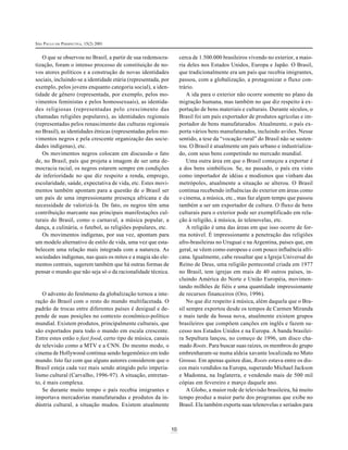 SÃO PAULO EM PERSPECTIVA, 15(2) 2001

cerca de 1.500.000 brasileiros vivendo no exterior, a maioria deles nos Estados Unidos, Europa e Japão. O Brasil,
que tradicionalmente era um país que recebia imigrantes,
passou, com a globalização, a protagonizar o fluxo contrário.
A ida para o exterior não ocorre somente no plano da
migração humana, mas também no que diz respeito à exportação de bens materiais e culturais. Durante séculos, o
Brasil foi um país exportador de produtos agrícolas e importador de bens manufaturados. Atualmente, o país exporta vários bens manufaturados, incluindo aviões. Nesse
sentido, a tese da “vocação rural” do Brasil não se sustentou. O Brasil é atualmente um país urbano e industrializado, com seus bens competindo no mercado mundial.
Uma outra área em que o Brasil começou a exportar é
a dos bens simbólicos. Se, no passado, o país era visto
como importador de idéias e modismos que vinham das
metrópoles, atualmente a situação se alterou. O Brasil
continua recebendo influências do exterior em áreas como
o cinema, a música, etc., mas faz algum tempo que passou
também a ser um exportador de cultura. O fluxo de bens
culturais para o exterior pode ser exemplificado em relação à religião, à música, às telenovelas, etc.
A religião é uma das áreas em que isso ocorre de forma notável. É impressionante a penetração das religiões
afro-brasileiras no Uruguai e na Argentina, países que, em
geral, se vêem como europeus e com pouco influência africana. Igualmente, cabe ressaltar que a Igreja Universal do
Reino de Deus, uma religião pentecostal criada em 1977
no Brasil, tem igrejas em mais de 40 outros países, incluindo América do Norte e União Européia, movimentando milhões de fiéis e uma quantidade impressionante
de recursos financeiros (Oro, 1996).
No que diz respeito à música, além daquela que o Brasil sempre exportou desde os tempos de Carmen Miranda
e mais tarde da bossa nova, atualmente existem grupos
brasileiros que compõem canções em inglês e fazem sucesso nos Estados Unidos e na Europa. A banda brasileira Sepultura lançou, no começo de 1996, um disco chamado Roots. Para buscar suas raízes, os membros do grupo
embrenharam-se numa aldeia xavante localizada no Mato
Grosso. Em apenas quinze dias, Roots estava entre os discos mais vendidos na Europa, superando Michael Jackson
e Madonna, na Inglaterra, e vendendo mais de 500 mil
cópias em fevereiro e março daquele ano.
A Globo, a maior rede de televisão brasileira, há muito
tempo produz a maior parte dos programas que exibe no
Brasil. Ela também exporta suas telenovelas e seriados para

O que se observou no Brasil, a partir de sua redemocratização, foram o intenso processo de constituição de novos atores políticos e a construção de novas identidades
sociais, incluindo-se a identidade etária (representada, por
exemplo, pelos jovens enquanto categoria social), a identidade de gênero (representada, por exemplo, pelos movimentos feministas e pelos homossexuais), as identidades religiosas (representadas pelo crescimento das
chamadas religiões populares), as identidades regionais
(representadas pelos renascimento das culturas regionais
no Brasil), as identidades étnicas (representadas pelos movimentos negros e pela crescente organização das sociedades indígenas), etc.
Os movimentos negros colocam em discussão o fato
de, no Brasil, país que projeta a imagem de ser uma democracia racial, os negros estarem sempre em condições
de inferioridade no que diz respeito a renda, emprego,
escolaridade, saúde, expectativa de vida, etc. Estes movimentos também apontam para a questão de o Brasil ser
um país de uma impressionante presença africana e da
necessidade de valorizá-la. De fato, os negros têm uma
contribuição marcante nas principais manifestações culturais do Brasil, como o carnaval, a música popular, a
dança, a culinária, o futebol, as religiões populares, etc.
Os movimentos indígenas, por sua vez, apontam para
um modelo alternativo de estilo de vida, uma vez que estabelecem uma relação mais integrada com a natureza. As
sociedades indígenas, nas quais os mitos e a magia são elementos centrais, sugerem também que há outras formas de
pensar o mundo que não seja só o da racionalidade técnica.

O advento do fenômeno da globalização tornou a interação do Brasil com o resto do mundo multifacetada. O
padrão de trocas entre diferentes países é desigual e depende de suas posições no contexto econômico-político
mundial. Existem produtos, principalmente culturais, que
são exportados para todo o mundo em escala crescente.
Entre estes estão o fast food, certo tipo de música, canais
de televisão como a MTV e a CNN. Do mesmo modo, o
cinema de Hollywood continua sendo hegemônico em todo
mundo. Isto faz com que alguns autores considerem que o
Brasil esteja cada vez mais sendo atingido pelo imperialismo cultural (Carvalho, 1996-97). A situação, entretanto, é mais complexa.
Se durante muito tempo o país recebia imigrantes e
importava mercadorias manufaturadas e produtos da indústria cultural, a situação mudou. Existem atualmente

10

 