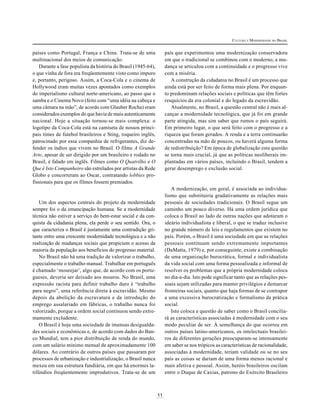 CULTURA E MODERNIDADE NO BRASIL

país que experimentou uma modernização conservadora
em que o tradicional se combinou com o moderno, a mudança se articulou com a continuidade e o progresso vive
com a miséria.
A construção da cidadania no Brasil é um processo que
ainda está por ser feito de forma mais plena. Por enquanto predominam relações sociais e políticas que têm fortes
resquícios da era colonial e do legado da escravidão.
Atualmente, no Brasil, a questão central não é mais alcançar a modernidade tecnológica, que já foi em grande
parte atingida, mas sim saber que rumos o país seguirá.
Em primeiro lugar, o que será feito com o progresso e a
riqueza que foram gerados. A renda e a terra continuarão
concentradas na mão de poucos, ou haverá alguma forma
de redistribuição? Em época de globalização esta questão
se torna mais crucial, já que as políticas neoliberais implantadas em vários países, incluindo o Brasil, tendem a
gerar desemprego e exclusão social.

países como Portugal, França e China. Trata-se de uma
multinacional dos meios de comunicação.
Durante a fase populista da história do Brasil (1945-64),
o que vinha de fora era freqüentemente visto como impuro
e, portanto, perigoso. Assim, a Coca-Cola e o cinema de
Hollywood eram muitas vezes apontados como exemplos
do imperialismo cultural norte-americano, ao passo que o
samba e o Cinema Novo (feito com “uma idéia na cabeça e
uma câmara na mão”, de acordo com Glauber Rocha) eram
considerados exemplos do que havia de mais autenticamente
nacional. Hoje a situação tornou-se mais complexa: o
logotipo da Coca-Cola está na camiseta de nossos principais times de futebol brasileiros e Sting, roqueiro inglês,
patrocinado por essa companhia de refrigerantes, diz defender os índios que vivem no Brasil. O filme A Grande
Arte, apesar de ser dirigido por um brasileiro e rodado no
Brasil, é falado em inglês. Filmes como O Quatrilho e O
Que é Isto Companheiro são estrelados por artistas da Rede
Globo e concorreram ao Oscar, contratando lobbies profissionais para que os filmes fossem premiados.

A modernização, em geral, é associada ao individualismo que substituiria gradativamente as relações mais
pessoais de sociedades tradicionais. O Brasil segue um
caminho um pouco diverso. Há uma ordem jurídica que
coloca o Brasil ao lado de outras nações que adotaram o
ideário individualista e liberal, o que se traduz inclusive
no grande número de leis e regulamentos que existem no
país. Porém, o Brasil é uma sociedade em que as relações
pessoais continuam sendo extremamente importantes
(DaMatta, 1979) e, por conseguinte, existe a combinação
de uma organização burocrática, formal e individualista
da vida social com uma forma pessoalizada e informal de
resolver os problemas que a própria modernidade coloca
no dia-a-dia. Isto pode significar tanto que as relações pessoais sejam utilizadas para manter privilégios e demarcar
fronteiras sociais, quanto que haja formas de se contrapor
a uma excessiva burocratização e formalismo da prática
social.
Isto coloca a questão de saber como o Brasil conciliará as características associadas à modernidade com o seu
modo peculiar de ser. À semelhança do que ocorreu em
outros países latino-americanos, os intelectuais brasileiros de diferentes gerações preocuparam-se intensamente
em saber se nos trópicos as características de racionalidade,
associadas à modernidade, teriam validade ou se no seu
país as coisas se dariam de uma forma menos racional e
mais afetiva e pessoal. Assim, heróis brasileiros oscilam
entre o Duque de Caxias, patrono do Exército Brasileiro

Um dos aspectos centrais do projeto da modernidade
sempre foi o da emancipação humana. Se a modernidade
técnica não estiver a serviço do bem-estar social e da conquista da cidadania plena, ela perde o seu sentido. Ora, o
que caracteriza o Brasil é justamente uma contradição gritante entre uma crescente modernidade tecnológica e a não
realização de mudanças sociais que propiciem o acesso da
maioria da população aos benefícios do progresso material.
No Brasil não há uma tradição de valorizar o trabalho,
especialmente o trabalho manual. Trabalhar em português
é chamado ‘mourejar’, algo que, de acordo com os portugueses, deveria ser deixado aos mouros. No Brasil, uma
expressão racista para definir trabalho duro é “trabalho
para negro”, uma referência direta à escravidão. Mesmo
depois da abolição da escravatura e da introdução do
emprego assalariado em fábricas, o trabalho nunca foi
valorizado, porque a ordem social continuou sendo extremamente excludente.
O Brasil é hoje uma sociedade de imensas desigualdades sociais e econômicas e, de acordo com dados do Banco Mundial, tem a pior distribuição de renda do mundo,
com um salário mínimo mensal de aproximadamente 100
dólares. Ao contrário de outros países que passaram por
processos de urbanização e industrialização, o Brasil nunca
mexeu em sua estrutura fundiária, em que há enormes latifúndios freqüentemente improdutivos. Trata-se de um

11

 