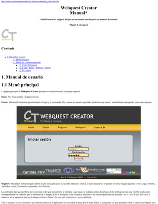 Webquest Creator
Manual*
*Modificación del original del que se ha tomado solo la parte de manual de usuario.
Miguel A. Jorquera
Contents
q 1. Manual de usuario
r 1.1 Menú principal
r 1.2 Menú del Usuario registrado
s 1.2.1 Mis Webquests
s 1.2.2 Ver - Editar - Publicar - Borrar
s 1.2.3 El editor
1. Manual de usuario
1.1 Menú principal
La página principal de Webquest Creator presenta un menú horizontal en la parte superior.
Inicio: Nos lleva siempre a la página inicial.
Entrar: Muestra el formulario para introducir el login y la contraseña. Si ya somos un usuario registrado, tendremos que entrar y autentificarnos para poder crear una webquest.
Registro: Muestra el formulario para darnos de alta en la aplicación y así poder empezar a crear. Los datos necesarios se pueden ver en la imagen siguiente y son: Login, Nombre,
Apellidos, e-mail, Password o contraseña y Verificación.
La contraseña hay que escribirla dos veces para evitar que haya errores al teclearla y que luego no podamos entrar. En el caso de la verificación, hay que escribir en el campo
correspondiente los símbolos que se muestran en la imagen. Esto se hace para evitar el spam y alta masiva de usuarios para fines no deseados. En el caso de que las letras y
números no se aprecien bien en la imagen volver a hacer clic otro vez en Registro y esta cambiará.
Tras el registro, si todo es correcto ya estaremos dentro de la aplicación sin necesidad de pasar por el menú Entrar. La siguiente vez que queramos editar o crear una webquest ya si
http://www.culturaemprendedora.es/manualwq/wq_manual.htm
 