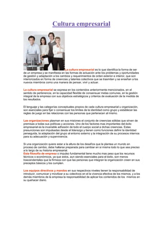 Cultura empresarial

La cultura empresarial es lo que identifica la forma de ser
de un empresa y se manifiesta en las formas de actuación ante los problemas y oportunidades
de gestión y adaptación a los cambios y requerimientos de orden exterior e interior, que son
interiorizados en forma de creencias y talantes colectivos que se trasmiten y se enseñan a los
nuevos miembros como una manera de pensar, vivir y actuar.
La cultura empresarial se expresa en los contenidos anteriormente mencionados, en el
sentido de pertenencia, en la capacidad flexible de consensuar metas comunes, en la gestión
integral de la empresa con sus objetivos estratégicos y criterios de evaluación de la medida de
los resultados.
El lenguaje y las categorías conceptuales propios de cada cultura empresarial u organización,
son esenciales para fijar o consensuar los limites de la identidad como grupo y establecer las
reglas de juego en las relaciones con las personas que pertenecen al mismo.
Las organizaciones plasman en sus misiones el conjunto de creencias sólidas que sirven de
premisas a todas sus políticas y acciones. Uno de los factores mas importantes del éxito
empresarial es la invariable adhesión de todo el cuerpo social a dichas creencias. Estas
presunciones son impulsadas desde el liderazgo y tienen como funciones definir la identidad
perseguida, la adaptación del grupo al entorno externo y la integración de su procesos internos
para su adecuación y supervivencia.
Si una organización quiere estar a la altura de los desafíos que le plantea un mundo en
proceso de cambio, debe hallarse preparada para cambiar en si misma todo lo que sea preciso
a lo largo de su historia empresarial.
Esta filosofía de empresa o impulso fundamental tiene mucho mas peso que los recursos
técnicos o económicos, ya que estos, aun siendo esenciales para el éxito, son menos
trascendentales que la firmeza con que las personas que integran la organización creen en sus
preceptos básicos y los cumplen.
Los equipos directivos y mandos en sus respectivos niveles tienen la responsabilidad de
introducir, comunicar y movilizar a su colectivos en el la vivencia efectiva de los mismos, y a los
demás miembros de la empresa la responsabilidad de aplicar los contenidos de los mismos en
su quehacer diario.

 