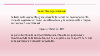 Desarrollo organizacional
Se basa en los conceptos y métodos de la ciencia del comportamiento,
mira a la organización como un sistema total y se compromete a mejorar
la eficacia en las empresas.
Características del DO
La parte directiva de la organización esta enterada del programa y
comprometida en la administración de este pero esto no quiere decir que
deba participar en todas las actividades.
 